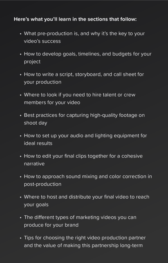 What pre-production is, and why it’s the key to your video’s success

How to develop goals, timelines, and budgets for your project

How to write a script, storyboard, and call sheet for your production

Where to look if you need to hire talent or crew members for your video

Best practices for capturing high-quality footage on shoot day

How to set up your audio and lighting equipment for ideal results

How to edit your final clips together for a cohesive narrative

How to approach sound mixing and color correction in post-production

Where to host and distribute your final video to reach your goals

The different types of marketing videos you can produce for your brand

Tips for choosing the right video production partner and the value of making this partnership long-term	